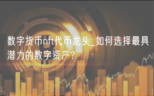 数字货币NFT代币龙头：如何选择最具潜力的数字资产？投资者必看指南